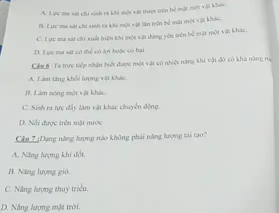 A. Lve masit chi sinh ra khi một vật trượt trên bề mặt một vật kháC.
B. Lure ma sát chi sinh ra khi một vật lǎn trên bề mặt một vật kháC.
C. Lực ma sát chi xuất hiện khi một vật đứng yên trên bề mặt một vật kháC.
D. Lực ma sát có thể có lợi hoặc có hại.
Câu 6 :Ta trực tiếp nhận biết được một vật có nhiệt nǎng khi vật đó có khai nǎng nà
A. Làm tǎng khối lượng vật kháC.
B. Làm nóng một vật kháC.
C. Sinh ra lực đẩy làm vật khác chuyển động.
D. Nối được trên mặt nước
Câu 7 :Dạng nǎng lượng nào không phải nǎng lượng tải tạo?
A. Nǎng lượng khí đốt.
B. Nǎng lượng gió.
C. Nǎng lượng thuỷ triều.
D. Nǎng lượng mặt trời.