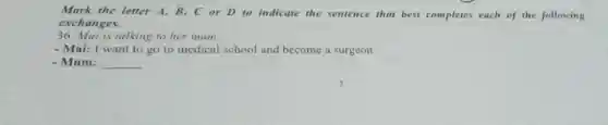 Mark the letter A,B,C or D to indicate the sentence that best completes each of the following
exchanges.
36. Mai is talking to her mum.
- Mai: I want to go to medical school and become a surgeon
- Mum: __