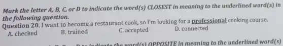 Mark the letter A , B, C, or D to indicate the word(s)CLOSEST in meaning to the underlined word(s) in
the following question.
Question 20. I want to become a restaurant cook,so I'm looking for a professional cooking course.
A. checked
B. trained
C. accepted
D. connected