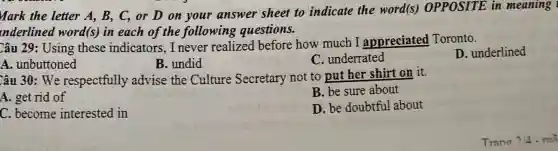 Mark the letter A, B,C, or D on your answer sheet to indicate the word(s)OPPOSITE in meaning
nderlined word (s) in each of the following questions.
Câu 29: Using these indicators,I never realized before how much I appreciated Toronto.
A. unbuttoned
B. undid
C. underrated
D. underlined
Câu 30: We respectfully advise the Culture Secretary not to put her shirt on it.
A. get rid of
B. be sure about
C. become interested in
D. be doubtfu about
Trano 714 - mi