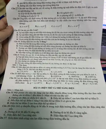 Mức 1: Nhận biết
C. qua bất kì điểm nào trong điện trường cũng có thể vẽ được một đường sức
D. đường sức của điện trường tĩnh không khép kín
Câu 27. Câu nào sau đây sai khi nói về cường độ điện trường tại một điểm do điện tích Q gây ra cách
nó một khoảng r sẽ:
A. tỉ lệ với độ lớn điện tích Q
B. ti lệ nghịch với r
C. hướng xa Q nếu Qgt 0
D. có phương nối Q và điểm đó
Câu 28. Công thức xác định cường độ điện trường gây ra bởi điện tích điểm Qlt 0, tại một điểm trong
chân không cách điện tích điểm một khoảng r là: (lấy chiều của véctơ khoảng cách làm chiều
dương):
A. E=9.10^9(Q)/(r^2)
B. E=-9.10^9(Q)/(r^2)
D. E=-9.10^9(Q)/(r)
Câu 29. Câu nào sau đây là sai?
A. Tại một điểm càng xa một điện tích dương thì độ lớn của véctơ cường độ điện trường càng nhỏ
B. Tại một điểm càng gần một điện tích âm thì độ lớn của véctơ cường độ điện trường càng nhỏ
C. Véctơ cường độ điện trường của 1 điện tích dương thì hướng từ điện tích ra xa
D. Véctơ cường độ điện trường của một điện tích âm thì hướng từ xa vào điện tích
Câu 30. Khẳng định nào sau đây là đúng ?
A. Điện tích thử đặt trong điện trường cho phép ta phát hiện các đường sức điện
B. Véctơ cường độ điện trường tại mỗi điểm trùng phương với đường sức điện tại điểm ấy
C. Đường sức điện là một đường có hướng mà ta vẽ trong điện trường khi đã biết hướng của lực
điện tác dụng lên điện tích thử đặt tại điểm mà ta xét
mạnh, ta có thể dùng máy chụp các đường sức của nó
Mức 3: Vận dụng
Câu 31. Trong các quy tắc vẽ các đường sức điện sau đây, quy tắc nào sai?
A. Tại một điểm bất kì trong điện trường nói chung có thể vẽ được một đường sức đi qua điểm đó
B. Các đường sức nói chung xuất phát từ các điện tích âm, tận cùng tại các điện tích dương
C. Các đường sức không cắt nhau
D. Nơi nào cường độ điện trường lớn hơn thì các đường sức được vẽ dày hơn
Câu 32. Một điện tích thử đặt tại điểm có cường độ điện trường 0,16V/m Lực tác dụng lên điện tích đó
bằng 2.10^-4N. Độ lớn của điện tích đó là:
1,25cdot 10^-4C
8.10^-2C
1,25cdot 10^-3C
D. 8.10^-4C
Câu 33. Một điện tích q=5nC đặt tại điểm A. Xác định cường độ điện trường của q tại điểm B cách A
một khoảng 10cm: A. 5000V/m
B. 4500V/m
C. 9000V/m
Câu 34. Lực tác dụng lên một điện tích thử q là 3.10^-5N đặt tại một điểm trong điện trường có cường
2500V/m
độ điện trường E=0,25V/m. Tìm q biết rằng lực điện và véctơ cường độ điện trường cùng
chiều nhau A. q=1,2cdot 10^-3C
q=-1,2cdot 10^-3C
C. q=0,12mC
D. q=-0,12mC
BÀI 13:ĐIỆN THỂ VÀ THẾ NĂNG ĐIỆN
Câu 35. Một proton chi chịu tác dụng của lực điện, chuyền động trong điện trường đều dọc theo một
đường sức từ điểm C đến điểm D. Nhận xét nào sau đây sai?
A. Đường sức điện có chiều từ C đến D. B.Điện thế tại điểm C cao hơn điện thế tại điểm D.
C. Nếu điện thế tại điểm C bằng 0 thì điện thế tại điểm D có giá trị âm.
D. Điện thế tại điểm D cao hơn điện thế tại điểm C.
Câu 36. Điện tích q chuyển động từ M đến N trong một điện trường đều , công của lực điện càng nhỏ
nếu
A. Đường đi từ M đến N càng dài.
B. Đường đi từ M đến N càng ngắn.
C. Hiệu điện thế UMN càng nhỏ.
D. Hiệu điện thế UMN càng lớn
ầu 37. Biểu thức tính công của lực điện trong điện trường đều là: