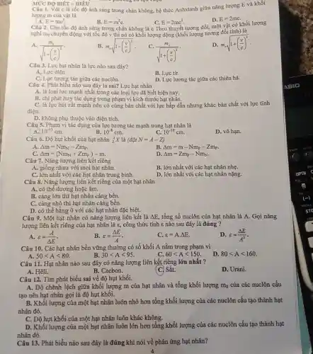 MỨC ĐỘ BIÉT - HIÊU
lượng an
Câu 1. Với c là tốc độ ánh sáng trong chân không, hệ thức Anhxtanh giữa nǎng lượng E và khối
lượng m của vật là
E=mc^2
B. E=m^2c
D. E=2mc
C. E=2mc^2
Câu 2. Cho tốc độ ánh sáng trong chân không là c Theo thuyết tương đối, một vật có khối lượng
nghi mọ chuyển động với tốc độ v thì nó có khối lượng động (khối lượng tương đối tính) là
D. m_(o)sqrt (1+((v)/(c))^2)
A.
(m_(o))/(sqrt (1-(frac (v){c))^2)}
B. m_(o)sqrt (1-((v)/(c))^2)
C.
(m_(o))/(sqrt (1+(frac (v){c))^2)}
Câu 3. Lực hạt nhân là lực nào sau đây?
A, Lực điện.
C. Lực tương tác giữa các nuclôn.
B. Lực từ.
D. Lực lương tác giữa các thiên hà.
Câu 4. Phát biểu nào sau đây là sai? Lực hạt nhân
A. là loại lực mạnh nhất trong các loại lực đã biết hiện nay.
B. chi phát huy tác dụng trong phạm vi kích thước hat nhân.
C. là lực hút rất mạnh nên có cùng bản chất với lực hấp dẫn nhưng khác bản chất với lực tĩnh
điên.
D. không phụ thuộc vào điện tích.
Câu 5. Phạm vi tác dụng của lực tương tác mạnh trong hạt nhân là
A 10^-13cm
B. 10^-8cm
C. 10^-10cm
D. vô hạn.
Câu 6. Độ hụt khối của hạt nhân (}_{Z)^AX là (tilde (a)tilde (a)tN=A-Z)
A Delta m=Nm_(N)-Zm_(P)
B Delta m=m-Nm_(P)-Zm_(P)
Delta m=(Nm_(N)+Zm_(P))-m
D Delta m=Zm_(P)-Nm_(N)
Câu 7. Nǎng lượng liên kết riêng
A. giống nhau với mọi hạt nhân.
B. lớn nhất với các hạt nhân nhẹ.
C. lớn nhất với các hạt nhân trung bình.
D. lớn nhất với các hạt nhân nặng.
Câu 8. Nǎng lượng liên kết riêng của một hạt nhân
A. có thể dương hoặc âm.
B. càng lớn thì hạt nhân càng bền.
C. càng nhỏ thì hạt nhân càng bền.
D. có thể bằng 0 với các hạt nhân đặc biệt.
Câu 9. Một hạt nhân có nǎng lượng liên kết là Delta E tổng số nuclôn của hạt nhân là A Gọi nǎng
lượng liên kết riêng của hạt nhân là varepsilon , công thức tính :nào sau đây là đúng ?
A. varepsilon =(A)/(Delta E)
B. varepsilon =(Delta E)/(A)
C. varepsilon =Acdot Delta E
D. varepsilon =(Delta E)/(A^2)
Câu 10. Các hạt nhân bền vững thường có số khối A nằm trong phạm vi
A. 50lt Alt 80
B. 30lt Alt 95
C. 60lt Alt 150
D 80lt Alt 160
Câu 11. Hạt nhân nào sau đây có nǎng lượng liên kết riêng lớn nhất ?
D. Urani.
A. Hêli.
B. Cacbon.
(C) Sắt.
Câu 12. Tìm phát biểu sai về độ hụt khối.
A. Độ chênh lệch giữa khối lượng m của hạt nhân và tổng khối lượng m_(0) của các nuclôn cấu
tạo nên hạt nhân gọi là độ hụt khối.
B. Khối lượng của một hạt nhân luôn nhỏ hơn tổng khối lượng của các nuclôn cấu tạo thành hạt
nhân đó.
C. Độ hụt khối của một hạt nhân luôn khác không.
D. Khối lượng của một hạt nhân luôn lớn hơn tổng khối lượng của các nuclôn cấu tạo thành hạt
nhân đó.
Câu 13. Phát biểu nào sau đây là đúng khi nói về phản ứng hạt nhân?
4