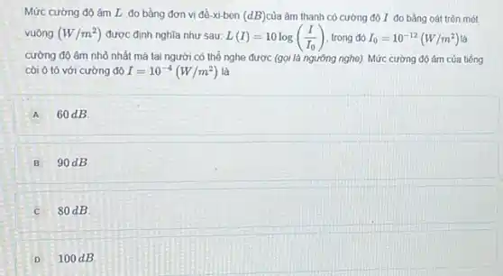 Mức cường độ âm L đo bằng đơn vị đề-xi-ben (dB) của âm thanh có cường độ I đo bằng oát trên mét
vuông (W/m^2) được định nghĩa như sau: L(I)=10log((I)/(I_(0))) trong đó I_(0)=10^-12(W/m^2) là
cường độ âm nhỏ nhất mà tai người có thể nghe được (gọi là ngưỡng nghe)Mức cường độ âm của tiếng
còi ô tô với cường đô I=10^-4(W/m^2) là
A 60dB
B 90 dB
c 80dB
D 100 dB