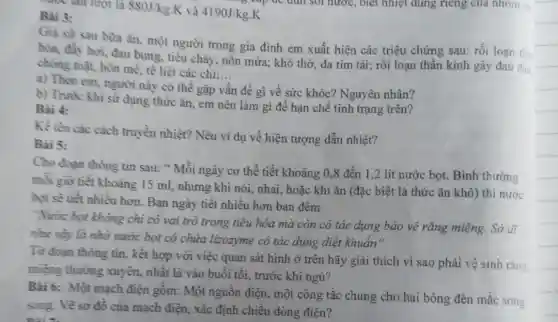 mước lần lượt là 880J/kg K và 4190J/kg.K
Bài 3:
Gia sử sau bura ǎn, một người trong gia đình em xuất hiện các triệu chứng sau: rối loạn tia
hóa, đầy hơi, đau bụng, tiêu chảy, nôn mửa; khó thờ, da tím tái; rối loạn thần kinh gây đau
chóng mặt, hôn mê tê liệt các chi:...
__
a) Theo em, người này có thể gặp vấn n đề gì về sức khỏe? Nguyên nhân?
b) Trước khi sử dụng thức ǎn, em nên làm gì để hạn chế tình trạng trên?
Bài 4:
Kề tên các cách truyền nhiệt? Nêu vi dụ về hiện tượng dẫn nhiệt?
Bài 5:
Cho đoạn thông tin sau: " Mỗi ngày cơ thể tiết khoảng 0,8 đến 1,2 lít nước bọt. Bình thường
mỗi giờ tiết khoảng 15 ml, nhưng khi nói, nhai, hoặc khi ǎn (đặc biệt là thức ǎn khô) thì nước
bọt sẽ tiết nhiều hơn. Ban ngày tiết nhiều hơn ban đêm
"Nước bọt không chi có vai trò trong tiêu hóa mà còn có tác dụng bảo vệ rǎng miệng. Sở di
như vậy là nhờ nước bọt có chứa lizozyme có tác dụng diệt khuẩn"
Từ đoạn thông tin.kết hợp với việc quan sát hình ở trên hãy giải thích vì sao phải vệ sinh rǎn?
miệng thường xuyên,nhất là vào buổi tối, trước khi ngủ?
Bài 6: Một mạch điện gồm: Một nguồn điện, một công tắc chung cho hai bóng đèn mắc song
song. Vẽ sơ đồ của mạch điện, xác định chiều dòng điên?