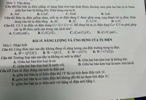 Mức1: Nhận biết
Mức 3: Vận dụng
Câu 60. Hai bản tụ điện phẳng có dạng hình tròn bán kính 60cm, khoảng cách giữa hai bản tụ là 2mm,
giữa hai bản là không khí. Điện dung của tụ là
A. SnF.
B. 0,5nF.
C. 50nF.
D. 5mF.
Câu 61. Bốn tụ điện giống nhau, mỗi tụ có điện dung C được ghép song song thành bộ tụ điện. Điện
dung của bộ tụ điện bằng A. 4C.	B. 2C.
D. 0,5C.
C. 0,25C.
Câu 62. Có 3 tụ điện có điện dung C_(1)=C_(2)=C_(3)=C. Để được bộ tụ có điện dung C_(b)=C/3 ta phải ghép
các tụ đó theo cách nào trong các cách sau?
C_(1)ntC_(2)ntC_(3).
B. C_(1)//C_(2)//C_(3)
C. (C_(1)ntC_(2))//C_(3).
D. (C_(1)//C_(2))ntC_(3).
BÀI 15. NĂNG LƯỢNG VÀ ỨNG DỤNG CỦA TỰ ĐIỆN
Câu 63. Công thức nào sau đây không đúng về nǎng lượng của điện trường trong tụ điện.
A. W=Q^2/(2C)
B. W=QU/2.
C. W=CU^2/2.
D. W=C^2/(2Q)
Câu 64. Trường hợp nào sau đây ta không có một tụ điện?
B. Giữa hai bản kim loại là không khí.
A. Giữa hai bản kim loại là sứ.
C. Giữa hai bàn kim loại là nước vôi.
D. Giữa hai bản kim loại là nước tinh khiết.
Câu 65. Fara là điện dung của một tụ điện mà
A. giữa hai bản tụ có hiệu điện thế 1V thì nó tích được điện tích 1C.
B. giữa hai bản tụ có hiệu điện thế không đổi thì nó được tích điện 1C.
C. giữa hai bản tụ có điện môi với hằng số điện môi bằng 1.