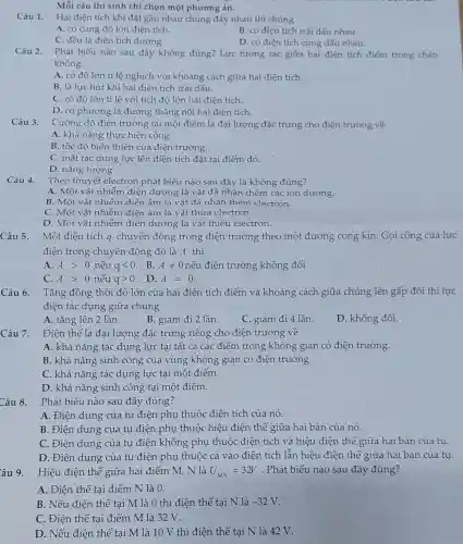 Mỗi câu thí sinh cl i chon một phương án.
Câu 1.
Hai điện tích kh i đặt gần nhau chúng đây nhau thì chứng
A. có cùng đó lớn điện tích.
B. có điên tích trái dấu nhau.
C. đề 1 là điện tích dương.
D. có điện tích cùng dấu nhau.
Câu 2. Phát biểu nào sau đây không đúng?Lực tương tác giữa hai điện tích điểm trong chân
không
A. có độ lớn tỉ lệ nghich với <hoảng cách giữa hai điện tích
B. là lực hút khi hai điện tích trái dấu.
C. có độ lớn tỉ lệ với tích đô lớn hai điện tích.
D. có phưo ng là đường thẳng nối hai điên tích.
Câu 3.
Cường đo điền tr vường tại một điểm là đại lượng đặ c trưng cho điên trường về
A. kh ả nǎng thực hiện công.
B. tốc đô biết thiên c ủa điệr trường.
C. mặt tác dụng lực lên điện tích đǎt tai điểm đó.
D. nǎng lượng.
Câu 4.
Theo thuyết electror phát biể u nào sau đây là kh lông đúng?
A Một vật n|dương là vât đã nhận t hêm cá c ion dương.
B. Mộ t vật nhiễ m điện âm là vật đã nhậ n thêm electron.
C. Một vật nhiễm điện âm là vật thừa electron.
D. Mot vật nhiễn l điện dương là vât thiết 1 electron.
Câu 5. Một điên tích a chuyển n độn g trong điện trường theo một đường c ng kí n. Gọi công của lực
điên trong chuyển động đó là A thì
A. Agt 0 nếu qlt 0 B. Aneq 0 nếu điện trường không đổi
C. Agt 0 nếu qgt 0 D. A=0
Câu 6. Tǎng đồng thời độ lớn của hai điện tích điểm và khoản , cách giữa chúng lên gấp đô i thì lực
điện tác dụng giữa chủ ng
A. tǎng lên 2 lần.
B. giảm đi 2 lần.
C . giảm đi 4 lần.
D . không đổi.
Điện thế là đa i lượng đǎo : trưng riêng cho ) điện n trường về
A. khả nǎng tác dụng lực tai tất : cả các điểm tr ong kl nông gian . có điện trường.
B. khả nǎng sinh côn g của vùng khô ng giar có điện trường.
C. khả nǎng tác dung lực tai một đ iểm.
D. khả nǎng sinh côn r tai một điểm.
Câu 8.
Phát biểu nào sau đây đúng?
A . Điện d lung của tụ điệ en phụ thuộc điên tích của nó.
B . Điên dung của tụ điên phụ thuộc hiêu điên thế giữa hai bản của nó.
c . Điên dung của tụ điện không phu 1 thuộc điện tích và hiệu điện thế giữa hai bản của tu.
D. Điện dung cúa tu điện phụ thuộc cả vào điện tích lẫn hiệu t điện thế giữ a hai bản của tu.
Hiệu điên thế giữa hai điểm M N là U_(MN)=32V .Phát biếu nào sau đây đúng?
A. Điện thế tại điểm N là 0.
B. Nếu điện thế tai M là () thì điện thế tại N là -32V
C. Điên thế tại điểm M là 32 V.
D. Nếu điên th ế tai M là 10 V thì điện tr hế tai N là 42 V.