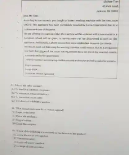 Micheel Tran
45 Park Road,
Jackson. TN 38301
Dear Mr. Tran.
According to our records you bought a Vortex washing machine with the item code
MX313. The appliance has been completely recalled by Loma Corporation due to
problem with one of the parts
We are offering two options: Either the machine will be replaced with a new model or is
complete refund will be given. A service crew can be dispatched to pick up the
appliance. Additionally, a phone service has been established to ansint our clients.
We should point out that using the washing machine is still secure Due to a production
line fault that Irrogered the issue, the equipment does not meet the required quality
standards set by the government
Loma Corporation sincerely regrets this mistake and wishes to find a workable solution
Yours sincerely.
Lucas Black
Customer Service Specialist
93. Why is the letter written?
(A) To handle a customer complaint
(B) To amounce a delayed delivery
(C) To introduce a sales offer
(D) To inform of a defective product
94. What should customer do to receive support?
(A) Reply to the letter
(B) Phone the mechanic
(C) Ring a hotline
(D) Email the company
95. Which of the following is mentioned as one feature of the product?
(A) Lower electricity consumption
(B) Guaranteed safaty
(C)Approved quality standard