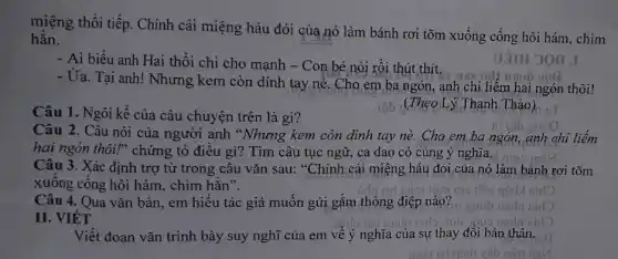 miệng thổi tiếp. Chính cái miệng háu đói của nó làm bánh rơi tõm xuống cống hôi hám, chìm
hẳn.
- Ai biểu anh Hai thổi chi cho mạnh - Con bé nói rồi thút thít.
- Ủa. Tại anh! Nhưng kem còn dính tay nè. Cho em ba ngón, anh chỉ liểm hai ngón thôi!
Câu 1. Ngôi kể của câu chuyện trên là gì?
iôn (Theo Lý Thanh Thảo) BT
Câu 2. Câu nói của người anh *Nhưng kem còn dính tay nè.Cho em ba ngón, anh chỉ liếm
hai ngón thôi!" chứng tỏ điều gì? Tìm câu tục ngữ, ca dao có cùng ý nghĩa.
Câu 3. Xác định trợ từ trong câu vǎn sau: "Chính cái miệng háu đói,của nó làm bánh rơi tõm
xuống cống hôi hám., chìm hẳn".
uil	jôm m9
Câu 4. Qua vǎn bản, em hiểu tác giả muốn gửi gắm thông điệp nào?
II. VIÉT
Viết đoạn vǎn trình bày suy nghĩ của em về ý nghĩa của sự thay đổi bản thân.