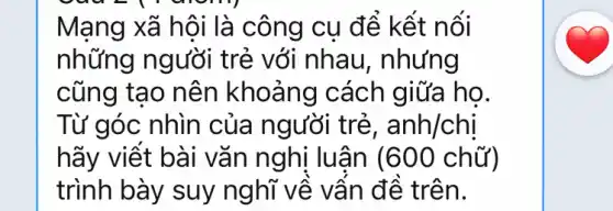 Mạng xã hội là công cụ để kết nối
những người trẻ với nhau,, nhưng
cũng tạo nên khoảng cách giữa họ.
Từ góc nhìn của người trẻ, anh/chi
hãy viết bài vǎn nghị luận (600 chữ)
trình bày suy nghĩ về vần đề trên.