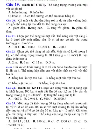 moo
Câu 19. (Sách BT CTST). Thế nǎng trọng trường của một
vật có giá trị
A. luôn dương. B . luôn âm.
C. khác 0. D . có thể dương, có thể âm hoặc bằng 0.
Câu 20. Khi một vật chuyển động rơi tự do từ trên xuống dưới
với gốc thế nǎng tại mặt đất thì thế nǎng của vật
A. giảm dần. B.tǎng dần. C. tǎng rồi giảm.D. giảm rồi
tǎng.
Câu 21. Chọn gốc thế nǎng tại mặt đất. Thế nǎng của vật nặng 2
kg ở dưới đáy một giếng sâu 10 m tại nơi có gia tốc trọng
trường g=10m/s^2 là
A.100J. B. -100J . C.200J. D. -200J
Câu 22. Chọn gốc thế nǎng tại mặt đất. Một vật có khối lượng 1
kg, có thể nǎng trọng trường là 20 J (lấy g=10m/s^2 ) thì vật
đang ở độ cao là
A.2m. B .6m. C.12 m D.3 m.
Câu 23. Hai vật có khối lượng là m và 2m đặt ở hai độ cao lần lượt
là 2h và h.Thế nǎng hấp dẫn của vật thức nhất so với vật thứ
hai là
A. bằng hai lần vật thứ hai. B. bằng một nửa vật thứ hai.
C. bằng vật thứ hai.
D. bằng (1)/(4) vật thứ hai.
Câu 24. (Sách BT KNTT). Một vận động viên cử tạ nâng quả
tạ khôi lượng 200 kg từ mặt đất lên độ cao 1,5 m. Lấy gia tốc
trọng trường là g=9,8m/s^2 . Độ tǎng thê nǎng của ta là
A. 1962 J. B. 2940 J. C. 800 J. D.3000 J.
Câu 25. Một tảng đá khối lượng 50 kg đang nằm trên sườn núi
tại vị trí M có độ cao 300 m so với mặt đường thì bị lǎn xuống
đáy vực tại vị trí N có độ sâu 30 m. Lấy gapprox 10m/s^2 . Khi chọn
gốc thế nǎng là đáy vựC. Thế nǎng của tảng đá tại các vi trí M
và N lần lượt là
A. 165 kJ ; 0 kJ. B.150 kJ ; 0 kJ. C. 1500 kJ:15 kJ. D.
1650 kJ ; 0 kJ.
truh.1
__