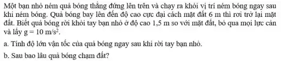 Một bạn nhỏ ném quả bóng thẳng đứng lên trên và chạy ra khỏi vị trí ném bóng ngay sau
khi ném bóng. Quả bóng bay lên đến độ cao cực đại cách mặt đất 6 m thì rơi trở lại mặt
đất. Biết quả bóng rời khỏi tay bạn nhỏ ở độ cao 1,5 m so với mặt đất, bỏ qua mọi lực cản
và lấy g=10m/s^2
a. Tính độ lớn vận tốc của quả bóng ngay sau khi rời tay bạn nhỏ.
b. Sau bao lâu quả bóng chạm đất?