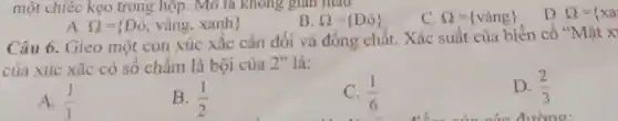 một chiêc kẹo trong hộp. Mô ta không gian màu
Omega = D_(0)) 
C. Omega = vgrave (a)ng) 
D. Omega ={ xa
A Omega = Ddot (o),vgrave (a)ng,xanh) 
Câu 6. Gieo một con xúc xắc cân đối và đồng chất. Xác suất của biến cố "Mặt x
của xúc xắc có số chấm là bội của 2" là:
A. (1)/(3)
B. (1)/(2)
C. (1)/(6)
D. (2)/(3)
đường: