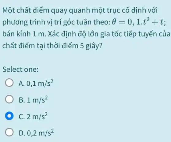 Một chất điểm quay quanh một trục cố định với
phương trình vị trí góc tuân theo: Theta =0,1cdot t^2+t
bán kính 1 m . Xác định độ lớn gia tốc tiếp tuyến của
chất điểm tai thời điểm 5 giây?
Select one:
A. 0,1m/s^2
B 1m/s^2
C 2m/s^2
D 0,2m/s^2