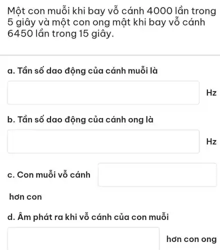 Một con muỗi khi bay vỗ cánh 4000 lần trong
5 giây và một con ong một khi bay vỗ cánh
6450 lần trong 15 giây.
a. Tần số dao động của cánh muỗi là
square  Hz
b. Tần số dao động của cánh ong là
square  Hz
c. Con muỗi vỗ cánh square 
hơn con
d. Âm phát ra khi vỗ cánh của con muỗi
square  hơn con ong