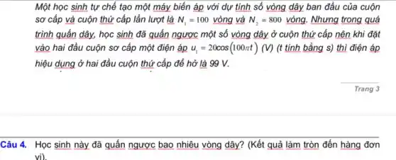 Một học sinh tự chế tạo một máy biến áp với dự tính số vòng dây ban đầu của cuộn
sơ cấp và cuộn thứ cấp lần lượt là N_(1)=100vgrave (o)ng và N_(2)=800vgrave (o)ng . Nhưng trong quá
trình quấn dây, học sinh đã quấn ngược một số vòng dây ở cuộn thứ cấp nên khi đặt
vào hai đầu cuộn sơ cấp một điện áp u_(1)=20cos(100pi t)(V) (t tính bằng s)thì điện áp
hiệu dụng ở hai đầu cuộn thứ cấp để hở là 99 v.
__
Trang 3
Câu 4. Học sinh này đã quấn ngược bao nhiêu vòng dây?(Kết quả làm tròn đến hàng đơn
vi)