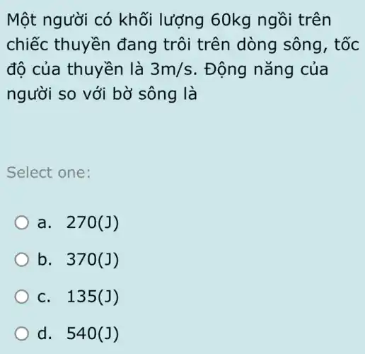 Một người có khối lượng 60kg ngồi trên
chiếc thuyền đang trôi trên dòng sông , tốc
độ của thuyền là 3m/s . Động nǎng của
người so với bờ sông là
Select one:
a. 270(J)
b. 370 (J)
c. 135 (J)
d. 540 (J)