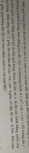 Một quả bóng được đá lên từ độ cao 1,5 mét so với mặt đất. Biết quỹ đạo của qua ) trong
đường parabol trong mặt phẳng toạ độ Oxy có phương trình
h=at^2+bt+c(alt 0) trong đó t
à thời gian (tính bằng giây) kể từ khi quả bóng được đá lên và h là độ cao (tính bằng mét)của
uả bóng. Biết rằng sau 2 giây thì nó đạt độ cao 5m ; sau 4 giây nó đạt độ cao 4.5 m. Hỏi sau
5 giây quả bóng đạt độ cao bao nhiêu mét so với mặt đất?