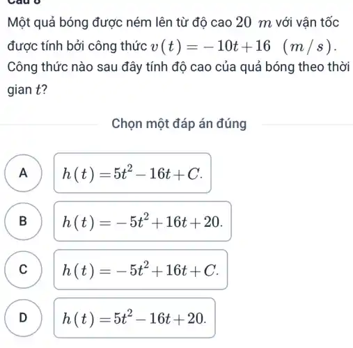 Một quả bóng được ném lên từ độ cao 20 m với vận tốc
được tính bởi công thức v(t)=-10t+16 (m/s)
Công thức nào sau đây tính độ cao của quả bóng theo thời
gian t?
Chọn một đáp án đúng
A h(t)=5t^2-16t+C
A
B B
h(t)=-5t^2+16t+20
C C
h(t)=-5t^2+16t+C
D h(t)=5t^2-16t+20