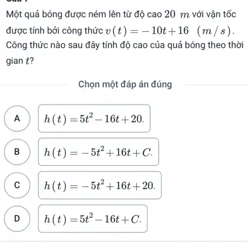 Một quả bóng được ném lên từ đô cao 20 m với vận tốc
được tính bởi công thức v(t)=-10t+16 (m/s)
Công thức nào sau đây tính độ cao của quả bóng theo thời
gian t?
Chọn một đáp án đúng
A h(t)=5t^2-16t+20 A
B
h(t)=-5t^2+16t+C
C c
h(t)=-5t^2+16t+20
D h(t)=5t^2-16t+C D