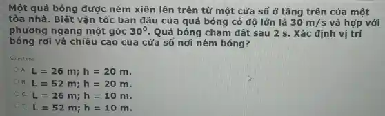 Một quả bóng được ném xiên lên trên từ một cửa sổ ở tầng trên của một
tòa nh là. Biết vận tốc ban đầu của quả bóng có đô lớn là 30m/s và hợp với
phương ngang một góc 30^0 . Quả bóng cham đất sau 2 s . Xác định vị trí
bóng rơi và chiều cao của cửa sổ nơi ném bóng?
Select one:
A. L=26m;h=20m
B. L=52m;h=20m
L=26m;h=10m
D. L=52m;h=10m