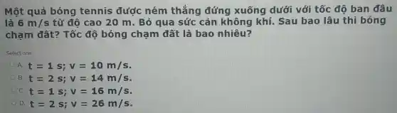 Một quả bóng tennis đước ném thẳng đứng xuống dưới với tốc độ ban đâu
là 6m/s từ đô cao 20 m. Bỏ qua sức cản không khí. Sau bao lâu thì bóng
cham đất:Tốc đô bóng chạm đất là bao nhiêu?
Select one:
A. t=1s;v=10m/s
B. t=2s;v=14m/s
C. t=1s;v=16m/s
D. t=2s;v=26m/s