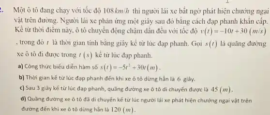 . Một ô tô đang chạy với tốc độ 108km/h thì người lái xe bất ngờ phát hiện chướng ngại
vật trên đường. Người lái xe phản ứng một giây sau đó bằng cách đạp phanh khân cấp.
Kể từ thời điểm này, ô tô chuyển động chậm dần đều với tốc độ v(t)=-10t+30(m/s)
, trong đó t là thời gian tính bằng giây kể từ lúc đạp phanh. Gọi s(t) là quãng đường
xe ô tô đi được trong t(s) kề từ lúc đạp phanh.
a) Công thức biểu diễn hàm số s(t)=-5t^2+30t(m)
b) Thời gian kể từ lúc đạp phanh đến khi xe ô tô dừng hẳn là 6 giây.
c) Sau 3 giây kể từ lúc đạp phanh, quãng đường xe ô tô di chuyển được là 45(m)
d) Quãng đường xe ô tô đã di chuyển kể từ lúc người lái xe phát hiện chướng ngại vật trên
đường đến khi xe ô tô dừng hẳn là 120(m)