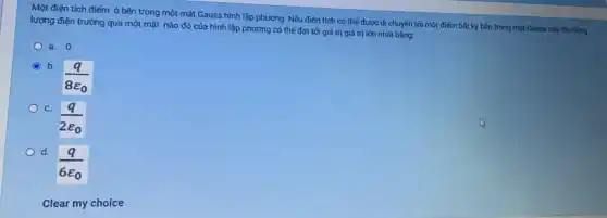 Một điện tích điểm ở bên trong một mặt Gauss hình lập phương. Nếu điện tích có thế được di chuyến tới một điểm bất kỳ bên trong mặt Gauss này thì thông
lượng điện trường qua một mặt nào đó của hình lập phương có thế đạt tới giá trị giá trị lớn nhất bâng:
a. 0
C b.
C.
d.
Clear my choice