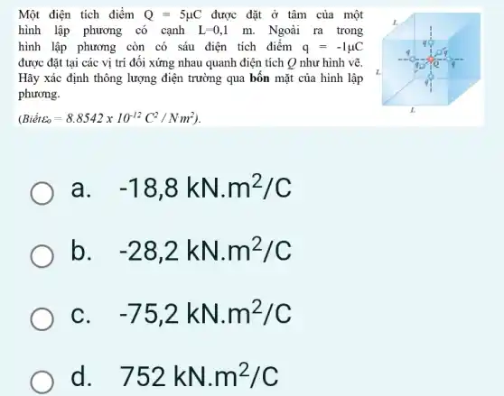 Một điện tích điểm Q=5mu C được đặt ở tâm của một
hình lập phương có cạnh L=0,1m. Ngoài ra trong
hình lập phương còn có sáu điện tích điểm q=-1mu C
được đặt tại các vị trí đối xứng nhau quanh điện tích Q như hình vẽ.
Hãy xác định thông lượng điện trường qua bốn mặt của hình lập
phương.
(Biacute (e)tvarepsilon _(o)=8.8542times 10^-12C^2/Nm^2)
a. . -18,8kNcdot m^2/C
b -28,2kNcdot m^2/C
C -75,2kNcdot m^2/C
d 752kN.m^2/C