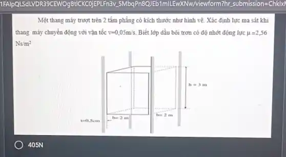 Một thang máy trượt trên 2 tấm phẳng có kích thước như hình vẽ. Xác định lực ma sát khi
thang máy chuyển động với vận tốc v=0,05m/s Biết lớp dầu bôi trơn có độ nhớt động lực mu =2,56
Ns/m^2
405N