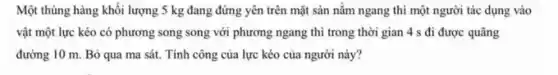 Một thùng hàng khối lượng 5 kg đang đứng yên trên mặt sàn nằm ngang thì một người tác dụng vào
vật một lực kéo có phương song song với phương ngang thì trong thời gian 4 s đi được quãng
đường 10 m. Bỏ qua ma sát. Tính công của lực kéo của người này?