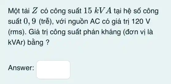 Một tải Z có công suất 15 kV A tại hệ số công
suất 0, 9 (trễ), với nguồn AC có giá trị 120 V
(rms). Giá trị công suất phản kháng (đơn vị là
kVAr ) bằng ?
Answer: square