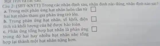 Mặt Trời và các sao.
Câu 2:(SBT -KNTT)Trong các nhân định sau,nhân định nào đúng, nhận đinh nào sai?
a. Trong một phản ứng hạt nhân luôn cần từ square 
hai hat nhân tham gia phản ứng trở lên.
b. Trong phản ứng hat nhân . số khối,điên square 
tích và khối lương của hệ được bảo toàn.
c. Phản ứng tổng hợp hạt nhân là phản ứng square 
trong đó hai hay nhiều hạt nhân nhẹ tổng
hợp lại thành một hat nhân nặng hơn.