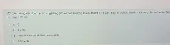 Một điện trường đều được tạo ra trong không gian với độ lớn cường độ điện trường E=1V/m. Đặt một quả cầu bằng kim loại trong điện trường này. Cườ
cầu này có độ lớn:
a. 0
b. 1V/m
c. Thay đối theo vị trí bên trong quả cầu.
d. 0,50V/m