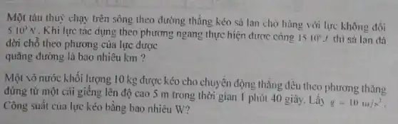 Một tàu thuỷ chạy trên sông theo đường thẳng kéo sà lan chờ hàng với lực không đối
5.10^3N . Khi lực tác dụng theo phương ngang thực hiện được công
1510^circ J thì sà lan dã
dời chỗ theo phương của lực được
quãng đường là bao nhiêu km ?
Một xô nước khối lượng 10 kg được kéo cho chuyển động thẳng đều theo phương thǎng
đứng từ một cái giêng lên độ cao 5 m trong thời gian 1 phút 40 giây. Lấy
g=10m/s^2
Công suất của lực kéo bằng bao nhiêu W?