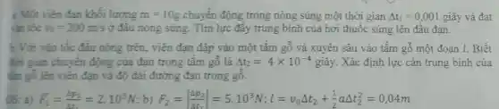 a. Một viên đan khối lượng m=10g chuyển động trong nòng súng một thời gian Delta t_(1)=0,001 giây và đạt
vin tốc v_(0)=200m/s ở đâu nòng súng.Tìm lực đầy trung bình của hơi thuốc súng lên đầu đan.
Với vàn tốc đầu nóng trên,viên đạn đập vào một tấm gỗ và xuyên sâu vào tấm gỗ một đoan l. Biết
đời gian chuyển động của đạn trong tấm gỗ là Delta t_(2)=4times 10^-4 giây. Xác định lực cản trung bình của
tấm gỗ lên viên đan và độ dài đường đạn trong gỗ.
DS: a) bar (F)_(1)=(4p_(1))/(A_(1))=2.10^3N b) F_(2)=vert (Delta p_(2))/(Delta t_(2))vert =5.10^3N;l=v_(0)Delta t_(2)+(1)/(2)aDelta t_(2)^2=0,04m