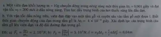 a. Một viên đạn khối lượng m=10g chuyển động trong nòng súng một thời gian Delta t_(1)=0,001 giây và đạt
vân tốc v_(0)=200m/s ở đầu nòng súng.Tìm lực đầy trung bình của hơi thuốc súng lên đầu đạn.
b. Với vận tốc đầu nòng trên, viên đạn đập vào một tấm gỗ và xuyên sâu vào tấm gỗ một đoạn l. Biết
thời gian chuyển động của đạn trong tấm gỗ là Delta t_(2)=4times 10^-4gihat (a)y .Xác định lực cản trung bình của
tấm gỗ lên viên đạn và độ dài đường đạn trong gỗ.
DS: a) bar (F)_(1)=(Delta p_(1))/(Delta t_(1))=2.10^3N b) F_(2)=vert (Delta p_(2))/(Delta t_(2))vert =5.10^3N;l=v_(0)Delta t_(2)+(1)/(2)aDelta t_(2)^2=0,04m