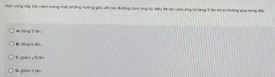 Một vòng dây kín nằm trong mặt phẳng vuông góc với các đường cảm ứng từ.Nếu độ lớn cảm ứng từ tǎng 3 lần thì từ thông qua vòng dây
A. tǎng 3 lần.
B. tǎng 4 lần.
C. giảm sqrt (3)lacute (hat (a))n.
D. giảm 3 lần.