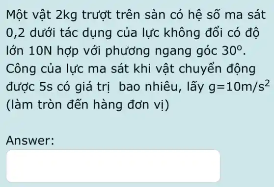 Một vật 2kg trướt trên sàn có hê số ma sát
0,2 dưới tác dụng của lực không đổi có đô
lớn 10N hợp với phương ngang góc 30^circ 
Công của lực ma sát khi vật chuyển động
được 5s có giá trị bao nhiêu, lấy g=10m/s^2
(làm tròn đến hàng đơn vị)
Answer:
square