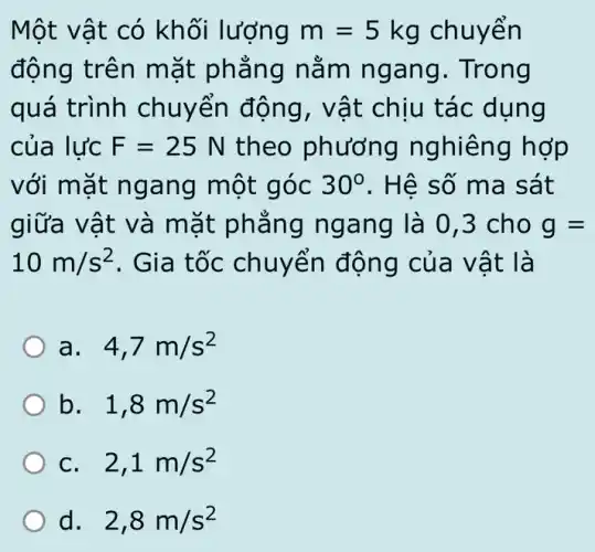 Một vật có khối lượng m=5kg chuyển
động trên mặt phẳng nằm ngang. Trong
quá trình chuyển động , vật chịu tác dụng
của lực F=25N theo phương nghiêng hợp
với mặt ngang một góc 30^circ  . Hệ số ma sát
giữa vật và mặt phẳng ngang là 0,3 cho g=
10m/s^2 . Gia tốc chuyển động của vật là
a. . 4,7m/s^2
b. . 1,8m/s^2
C. . 2,1m/s^2
d. 2,8m/s^2