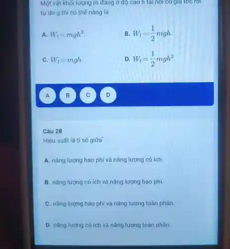 Một vật khối lượng m đang ở độ cao h tạ nơi có giá tốc rơi
tự do g thì có thế nǎng là
A W_(t)=mgh^2
B. W_(t)=(1)/(2)mgh
C. W_(t)=mgh
D W_(t)=(1)/(2)mgh^2
A A
B )
C
D D
Câu 28
Hiệu suất là tỉ số giữa
A. nǎng lượng hao phí và nǎng lượng có ich.
B. nǎng lượng có ích và nǎng lượng hao phí.
C. nǎng lượng hao phí và nǎng lượng toàn phần.
D. nǎng lượng có ích và nǎng lượng toàn phần.