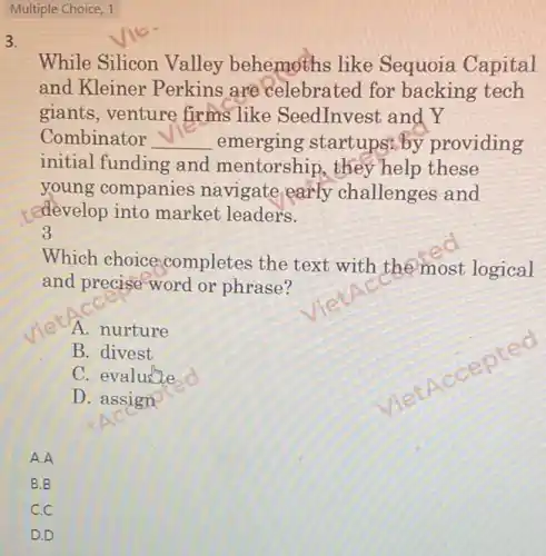 Multiple Choice, 1
3.
While Silicon Valley behemoths like Sequoia Capital
and Kleiner Perkins are celebrated for backing tech
giants,venture firms like SeedInvest and Y
Combinator __ emerging startups by providing
initial funding and mentorship,they help these
young companies navigate early challenges and
redevelop into market leaders.
3
Which choice completes the text with the most logical
and precise word or phrase?
A. nurture
B. divest
C. evalutie
D. assign
B.B
C.C
D.D