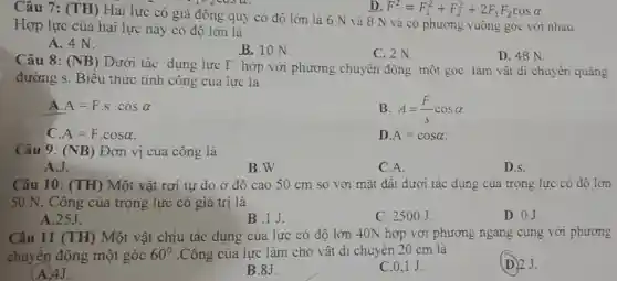 n. F^2=F_(1)^2+F_(2)^2+2F_(1)F_(2)cosalpha 
Câu 7: (TH) Hai lực có giá đồng quy có độ lớn là 6 N và 8 N và có phương vuông góc với nhau.
Hợp lực của hai lực này có đô lớn là
A. 4 N.
B. 10 N.
C. 2 N
D. 48 N.
Câu 8: (NB)
Dưới tác dụng lực F hợp với phương chuyển động một góc làm vật di chuyển quãng
đường s. Biểu thức tính công của lực là
A A=Fcdot scdot cosalpha 
B A=(F)/(s)cosalpha 
A=Fcdot cosalpha 
D A=cosalpha 
Câu 9: (NB) Đơn vị của công là
A.J.
B.W.
C.A.
D.s.
Câu 10: (TH) Một vật rơi tự do ở độ cao 50 cm so với mặt đất dưới tác dụng của trọng lực có đô lớn
50 N. Công của trọng lực có giá trị là
D. 0J
A.25J.
B.IJ.
C. 2500J.
Câu 11 (TH) Một vật chịu tác dụng của lực có độ lớn 40N hợp với phương ngang cùng với phương
chuyển động một góc 60^circ  .Công của lực làm cho vật di chuyển 20 cm là
(D) 2.J.
(A) 4J.
B.8J.
C.0.1 J.