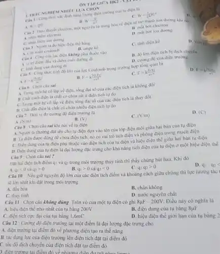 ÔN TAP GIOA IIK2
Cau 1: Cong thine xác định nǎng lượng điện trường của tụ điện là
A. W=QU
B W=(Q)/(U^2)
C. W=(1)/(2)QU^2
Clu 2: Theo thuyet electron, một nguyên từ trung hòa về điện sẽ trờ thành ion dương khi nó
A. nhận thêm electron
B. mắt bớt electron
C. nhàn thêm ion dương
D. mất bớt ion dưong
Ciu 3: Người ta đo hiệu điện thể bằng
C. tinh diện kế
D. Vôn
A. Cân xoán coulomb
B. ampe kế
Câu 4: Công của lực điện không phụ thuộc vào
A. vi tri điém đầu và điểm cuối đường đi
B. độ lớn điện tích bị dịch chuyển
C. hinh dung cua đường đi
D. cường độ của điện trường
Câu 5 : Công thức tính độ lớn của lực Coulomb trong trường hợp tổng quát là
A F=k(vert q_(1)q_(2)vert )/(rr)
B. F=k(vert q_(1)q_(2)vert )/(varepsilon r^2)
C. F=k(q_(1)q_(2))/(varepsilon r^2)
Câu 6 : Chọn câu sai
D
F=k(vert q_(1)q_(2)vert )/(r^2)
A. Trong một hệ cô lập về điện.tổng đại số của các điện tích là không đồi
B. Chất cách điện là chất có chứa rất ít điện tích tự do
C. Trong một hệ cô lập về điện,tồng đại số của các điện tích là thay đổi
D. Chât dần điện là chất có chứa nhiều điện tích tự do
Câu 7: Đơn vị đo cường độ điện trường là
A (N/m)
B. (V)
C. (V/m)
D. (C)
Câu 8 : Chọn câu sai khi nói về tụ điện
A. Người ta thường đặt tên cho tụ điện dựa vào tên của lớp điện môi giữa hai bản của tụ điện
B. Tụ điện được dùng để chứa điện tích, nó có vai trò tích điện và phóng điện trong mạch điện
C. Điện dung của tụ điện phụ thuộc vào điện tích của tụ điện và hiệu điện thế giữa hai bàn tụ điện
D. Điện dung của tụ điện là đại lượng đặc trưng cho khả nǎng tích điện của tụ điện ở một hiệu điện thế
Câu 9 : Chọn câu sai ?
Đặt hai điện tích điểm qi và q2 trong môi trường thủy tinh thì thấy chúng hút hau. Khi đó
A. q_(1)lt 0 và q_(2)gt 0
B. q_(1)gt 0 và q_(2)lt 0
C. q_(1).q_(2)gt 0
Câu 10 : Nếu giữ nguyên độ lớn của các diện tích điểm và khoảng cách giữa chúng thì lực tương tác
sẽ lớn nhất khi đặt trong môi trường
D. q_(1)cdot q_(2)
A. dầu hòa
C. thủy tinh
B. chân không
D. nước nguyên chất
Câu 11 : Chọn câu không đúng. Trên vỏ của một tụ điện có ghi
8mu F-200V
Điều này có nghĩa là
A. hiệu điện thế nhỏ nhất của tụ bằng 200V
C. điện tích cực đại của tụi bằng 1,6mC
B. điện dung của tụ bǎng 8mu F
D. hiệu điện thế giới hạn của tụ bằng 2
Câu 12 : Cường độ điện trường tại một điểm là đại lượng đặc trưng cho
A. điện trường tại điểm đó về phương diện tạo ra thế nǎng
B. tác dụng lực của điện trường lên điện tích đặt tại điểm đó
C. tốc độ dịch chuyển của điện tích đặt tại điểm đó
D. điên trường tai điểm đó về nhưmu diên dưới.
1. TRIC NGHIEM NHIRU LUA CHON