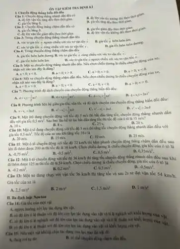 ÔN TẬP KIÊM TRA DINH Kì
I. Chuyển động thẳng biến đồi đều
Câu 1: Chuyển động thẳng nhanh dần đều có
B. độ lớn vận tốc không đổi theo thời gian.
A. độ lớn vận tốc tǎng đều theo thời gian.
C. gia tốc bằng a
D. gia tốc tǎng đều theo thời gian.
Câu 2: Chuyển động thẳng chậm dần đều có
A. gia tốc bằng a
B. gia tốc giảm đều theo thời gian.
C. độ lớn vận tốc giảm đều theo thời gian.
giảm đều theo thời gian thời gian.
Câu 3: Trong chuyển động thẳng nhanh dần đều
B. gia tốc overrightarrow (a) luôn luôn âm.
A. véc tơ gia tốc a ngược chiều với véc tơ vận tốc overrightarrow (v)
overrightarrow (v)
C. véc tơ gia tốc overrightarrow (a) cùng chiều với véc tơ vận tốc
Câu 4: Trong chuyển động thẳng chậm dần đều
D. gia tốc luôn luôn dương.
A. gia tốc luôn luôn dương. B. véc tơ gia tốc
overrightarrow (a) cùng chiều với véc tơ vận tốc overrightarrow (v)
C. gia tốc luôn luôn âm.
D. véc tơ gia tốc a ngược chiều với véc tơ vận tốc
overrightarrow (v)
Câu 5: Một xe chuyển động thẳng nhanh dần đều. Nếu chọn chiều dương là chiều chuyển động của xe,
nhận xét nào sau đây là đúng?
D. agt 0;vlt 0
A. alt 0;vlt 0.
B. alt 0;vgt 0.
C. agt 0;vgt 0.
Câu 6: Một xe chuyển động thẳng chậm dần đều. Nếu chọn chiều dương là chiều chuyển động của xe,
nhận xét nào sau đây là đúng?
A. alt 0;vgt 0.
B. agt 0;vlt 0.
alt 0;vlt 0.
D. agt 0;vgt 0
Câu 7: Phương trình độ dịch chuyển của chuyển động thẳng biến đối đều:
D. d=v_(0)t+2acdot t^2
A. d=v_(0)t-(1)/(2)acdot t^2
B. d=v_(0)t+(1)/(2)acdot t^2
C. d=v_(0)+(1)/(2)acdot t^2
Câu 8: Phương trình liên hệ giữa gia tốc, vận tốc và độ dịch chuyển của chuyển động thẳng biến đồi đều:
A. v-v_(0)=2a.d
v^2-v_(0)^2=(1)/(2)acdot d
v^2-v_(0)^2=2a.d
D. v^2+v_(0)^2=2a.d
Câu 9: Một ôtô đang chuyển động với tốc độ 5m/s
thì bắt đầu tǎng tốc, chuyển động thẳng nhanh dần
đều với gia tốc 0,5m/s^2 Sau bao lâu kể từ lúc bắt đầu tǎng tốc thì tốc độ của ô tô là
15m/s
B. 8 s.
C. 25 s.
D. 20 s.
A. 10 s.
Câu 10: Một ô tô đang chuyển động với tốc độ 5m/s thì tǎng tốc chuyên động thẳng nhanh dần đều với
gia tốc 0,5m/s^2 Tốc độ của xe sau khi tǎng tốc 10 s là
B. 15m/s
10m/s.
D. 25m/s.
A. 20m/s.
Câu 11: Một ô tô chuyển động với tốc độ 72km/h thì hãm phanh chuyển động thẳng chậm dần đều sau
khi đi thêm được 200 m thì tốc độ là 36km/h. Chọn chiều dương là chiều chuyển động, gia tốc của ô tô là
A. -0,75m/s^2
B. -0,5m/s^2
0,5m/s^2
0,75m/s^2
Câu 12: Một ô tô chuyển động với tốc độ 36km/h thì tǎng tốc chuyển động thẳng nhanh dần đều sau khi
đi thêm được 125 m thì tốc độ là 54km/h. Chọn chiều dương là chiều chuyển động, gia tốc của ô tô là
A. -0,2m/s^2
Câu 13: Một xe đang chạy với vận tốc
0,2m/s^2
C. 0,5m/s^2
D. -0,5m/s^2
36km/h thì tǎng tốc và sau 2s xe đạt vận tốc 54km/h
Gia tốc của xe là
A. 2,5m/s^2
B. 2m/s^2
C. 1,5m/s^2
D. 1m/s^2
II. Ba định luật Newton
Câu 14: Gia tốc cúa một vật
A. ngược hướng với lực tác dụng lên vật.
B. có độ lớn tỉ lệ thuận với độ lớn của lực tác dụng vào vật và tỉ lệ nghịch với khối lượng của vật.
lớn tỉ lệ nghịch với độ lớn của lực tác dụng vào vật và tỉ lệ thuận với khối lượng của
D. có độ lớn tỉ lệ thuận với độ lớn của lực tác dụng vào vật và khối lượng của vật.
Câu 15: Nếu một vật không chịu tác dụng của lực nào thì vật đó
A. đang roity do.
B. có thể chuyển động chậm dần đều.