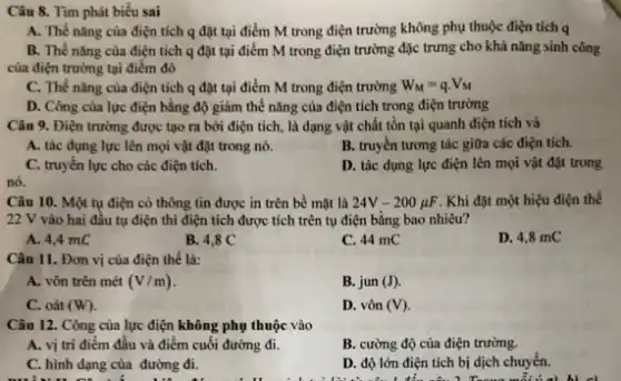 nó.
Câu 10. Một tụ điện có thông tin được in trên bề mặt là 24V-200mu F . Khi đặt một hiệu điện thế
22 V vào hai đầu tụ điện thì điện tích được tích trên tụ điện bằng bao nhiêu?
A. 4,4 mC
B. 4,8 C
C. 44 mC
D. 4,8 mC
Câu 11. Đơn vị của điện thế là:
A. vôn trên mét (V/m)
B. jun (J).
C. oát (W).
D. vôn (V).
Câu 12. Công của lực điện không phụ thuộc vào
A. vị trí điểm đầu và điểm cuối đường đi.
B. cường độ của điện trường.
C. hình dạng của đường đi.
D. độ lớn điện tích bị dịch chuyển.
Tìm phát
A. Thế nǎng của điện tích q đặt tại điểm M trong điện trường không phụ thuộc điện tích q
B. Thế nǎng của điện tích q đặt tại điểm M trong điện trường đặc trưng cho khả nǎng sinh công
của điện trường tại điểm đó
C. Thế nǎng của điện tích q đặt tại điểm M trong điện trường W_(M)=qcdot V_(M)
D. Công của lực điện bằng độ giảm thế nǎng của điện tích trong điện trường
Câu 9. Điện trường được tạo ra bởi điện tích, là dạng vật chất tồn tại quanh điện tích và
A. tác dụng lực lên mọi vật đặt trong nó.
B. truyền tương tác giữa các điện tích.
C. truyền lực cho các điện tích.
D. tác dụng lực điện lên mọi vật đặt trong