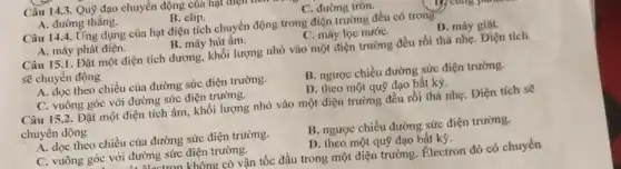 A. đường thẳng.
B. elip.
C. đường tròn.
Câu 14.4. Ứng dụng của hạt điện tích chuyển động trong điện trường đều có trong
A. máy phát điện.
B. máy hút ấm.
C. máy lọc nướC.
D. máy giặt.
Câu 15.1. Đặt một điện tích dương, khối lượng nhỏ vào một điện trường đều rồi thả nhẹ. Điện tích
sẽ chuyển động
A. dọc theo chiều của đường sức điện trường.
B. ngược chiều đường sức điện trường.
C. vuông góc với đường sức điện trường.
D. theo một quỹ đạo bất kỳ.
Câu 15.2. Đặt một điện tích âm, khối lượng nhỏ vào một điện trưởng đều rồi thả nhẹ. Điện tích sẽ
chuyển động
A. dọc theo chiều của đường sức điện trường.
B. ngược chiều đường sức điện trường.
C. vuông góc với đường sức điện trường.
D. theo một quỹ đạo bất kỳ.
4. Alantenn không có vận tốc đầu trong một điện trường. Electron đó có chuyển