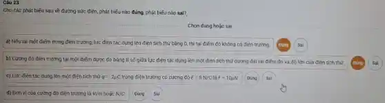 Đúng
Cho các phát biểu sau về đường sức điện, phát biếu nào đúng, phát biếu nào sai?
Chọn đúng hoặc sai
a) Nếu tại một điểm trong điện trường , lực điện tác dụng lên điện tích thủ bắng 0, thì tại điểm đó không có điện trường.
b) Cường độ điện trường tại một điểm được đo bằng tỉ số giữa lực điện tác dụng lên một điện tích thử dương đặt tại điểm đó và độ lớn của điện tích thử.
c) Lực điên tác dụng lên một điên tích thử q=-2mu C trong điện trường có cường độ E=5N/C là F=10mu N.
d) Đơn vi cúa cường độ điện trường là V/m hoǎc N/C
Đúng
Đúng
Sai