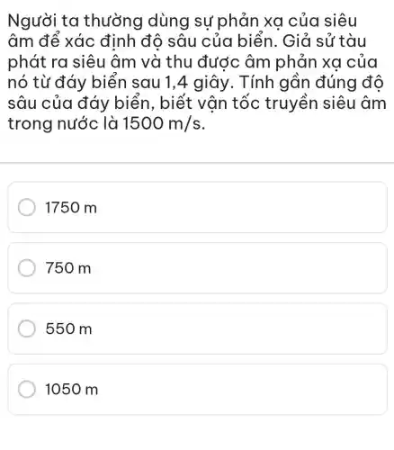 Người ta thường dùng sự phản xa của siêu
âm để xác định đô sâu của biển.. Giả sử tàu
phát ra siêu âm và thu được âm phản xa của
nó từ đáy biển sau 1,4 giây . Tính gần đúng độ
sâu của đáy biển , biết vân tốc truyền siêu âm
trong nước là 1500m/s
1750 m
750 m
550 m
1050 m