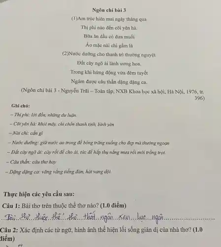 Ngôn chí bài 3
(1)Am trúc hiên mai ngày tháng qua
Thị phi nào đến cõi yên hà.
Bữa ǎn dầu có dưa muối
Áo mặc nài chi gấm là
(2)Nước dưỡng cho thanh trì thưởng nguyệt
Đất cày ngõ ải lảnh ương hoa.
Trong khi hứng động vừa đêm tuyết
Ngâm được câu thần dặng dặng ca.
(Ngôn chí bài 3 - Nguyễn Trãi - Toàn tập , NXB Khoa học xã hội, Hà Nội, 1976.tr.
396
Ghi chú:
- Thị phi: lời đồn,những dư luận.
- Cõi yên hà: khói mây, chi chốn thanh tịnh, bình yên
- Nài chi: cần gì
- Nước dưỡng: giữ nước ao trong để bóng trǎng xuống cho đẹp mà thưởng ngoạn
- Đất cày ngõ ài: cày rồi để cho ải, tức đề hấp thụ nắng mưa rồi mới trồng trọt.
- Câu thần: câu thơ hay
- Dặng đặng ca: vǎng vắng tiếng đàn, hát vang dội.
Thực hiện các yêu cầu sau:
Câu 1: Bài thơ trên thuộc thể thơ nào? (1.0 điểm)
__
Câu 2: Xác định các từ ngữ, hình ảnh thể hiện lối sống giản dị của nhà thơ? (1.0
điểm)