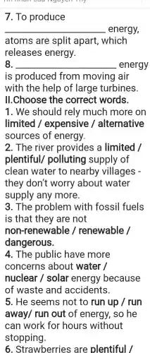 Nguyen my
7. To produce
__ energy,
atoms are split apart which
releases energy.
8. __ energy
is produced I from moving air
with the help of large turbines.
II.Choose the correct words.
1. We should rely much more on
limited /expensive alternative
sources of energy.
2. The river provides a limited /
plentiful polluting supply of
clean water to nearby villages -
they don't worry about water
supply any more.
3. The problem with fossil fuels
is that they are not
non-renewable renewable
dangerous.
4. The public have more
concerns about water /
nuclear I solar energy because
of waste and accidents.
5. He seems not to run up / run
away/ run out of energy, so he
can work for hours without
stopping.
6 . Strawberries are plentiful/